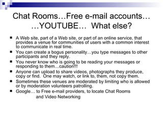 Chat Rooms…Free e-mail accounts… …YOUTUBE…  What else? A Web site, part of a Web site, or part of an online service, that provides a venue for communities of users with a common interest to communicate in real time. You can create a bogus personality…you type messages to other participants and they reply. You never know who is going to be reading your messages or responding to them…caution!!! Anyone can upload to share videos, photographs they produce, copy or find.  One may watch, or link to, them, not copy them. Sometimes these venues are moderated by limiting who is allowed or by moderation volunteers patrolling. Google… to Free e-mail providers, to locate Chat Rooms and Video Networking 