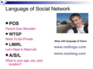 Language of Social Network POS Parent Over Shoulder WTGP Want To Go Private LMIRL Let’s Meet In Real Life A/S/L What is your age, sex, and location? Sites with language of Teens www.netlingo.com   www.noslang.com   