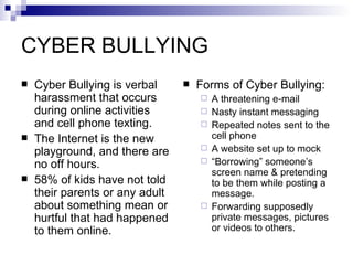 CYBER BULLYING Cyber Bullying is verbal harassment that occurs during online activities and cell phone texting. The Internet is the new playground, and there are no off hours. 58% of kids have not told their parents or any adult about something mean or hurtful that had happened to them online. Forms of Cyber Bullying: A threatening e-mail Nasty instant messaging Repeated notes sent to the cell phone A website set up to mock  “ Borrowing” someone’s screen name & pretending to be them while posting a message. Forwarding supposedly private messages, pictures or videos to others. 