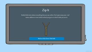 Zip It
Reallythinktwiceabouteverything thatyousayonline.Don’tgive awayyour real
name,addressor even whichschool yougo to orwhich clubsyouarein.
Back toClick Clever Click Safe
 