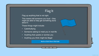 Flag It
Flag up anything that is not right.
This means tell someone you trust – they
might be able to help get something done
about it.
These things might include:
• Cyberbullying
• Someone asking to meet you in real life
• Anything that upsets or worries you
• Anything you think might be illegal
Back toClick Clever Click Safe
 