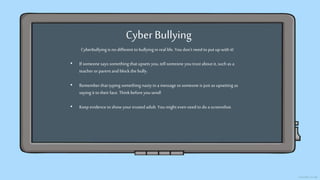 Cyber Bullying
Cyberbullyingis nodifferent to bullyinginreal life. Youdon’t need to put up with it!
• If someone says something that upsets you,tell someone youtrust about it, suchas a
teacher orparent and block the bully.
• Rememberthat typing something nastyin a message to someone is just as upsetting as
saying it to their face. Thinkbefore yousend!
• Keep evidence to show your trusted adult. You mighteven need to do a screenshot.
 