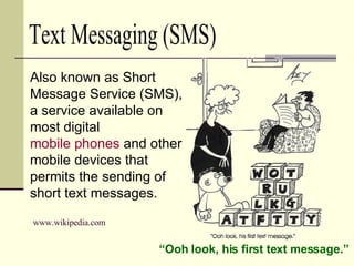 Also known as Short Message Service (SMS), a service available on most digital  mobile phones  and other mobile devices that permits the sending of short text messages. “ Ooh look, his first text message.” www.wikipedia.com Text Messaging (SMS) 