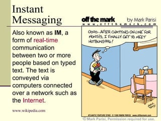 Instant  Messaging Also known as  IM , a form of  real-time  communication between two or more people based on typed text. The text is conveyed via computers connected over a network such as the  Internet .   www.wikipedia.com 