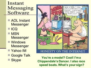 AOL Instant Messenger ICQ MSN Messenger Windows Messenger Yahoo IM Google Talk Skype Instant  Messaging Software You’re a model? Cool! I’m a  Chippendale’s Dancer. I also race  speed boats. What’s your sign? 