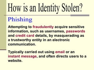 How is an Identity Stolen? Attempting to  fraudulently  acquire sensitive information, such as usernames,  passwords  and  credit card  details, by masquerading as a trustworthy entity in an electronic communication. Phishing Typically carried out using  email  or an  instant message , and often directs users to a website.  