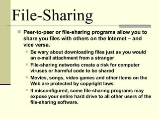 Peer-to-peer or file-sharing programs allow you to share you files with others on the Internet – and vice versa. Be wary about downloading files just as you would an e-mail attachment from a stranger File-sharing networks create a risk for computer viruses or harmful code to be shared Movies, songs, video games and other items on the Web are protected by copyright laws If misconfigured, some file-sharing programs may expose your entire hard drive to all other users of the file-sharing software. File-Sharing 