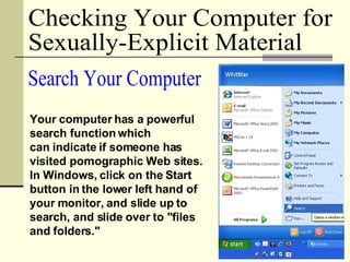 Checking Your Computer for  Sexually-Explicit Material Your computer has a powerful search function which  can indicate if someone has visited pornographic Web sites. In Windows, click on the Start button in the lower left hand of your monitor, and slide up to search, and slide over to "files and folders."  Search Your Computer 
