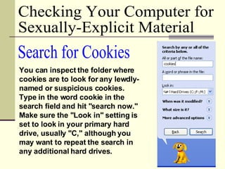 Search for Cookies You can inspect the folder where cookies are to look for any lewdly-named or suspicious cookies. Type in the word cookie in the search field and hit "search now." Make sure the "Look in" setting is set to look in your primary hard drive, usually "C," although you may want to repeat the search in any additional hard drives.  Checking Your Computer for  Sexually-Explicit Material 