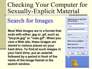 Most Web images are in a format that ends with either .jpg or .gif, such as "bicycle.jpg" or "vase.gif". When you view a Web site, these images are stored in various places on your hard drive. To find all such images in your hard drive, put an asterisk followed by a period in front of the name of the image format in the search window.  Search for Images Checking Your Computer for  Sexually-Explicit Material 