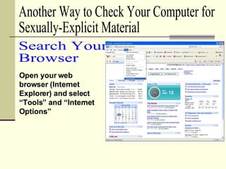 Open your web browser (Internet Explorer) and select “Tools” and “Internet Options” Search Your  Browser Another Way to Check Your Computer for  Sexually-Explicit Material 