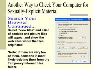 Select “View files” and a list of cookies and picture files will appear and show the web sites where the files originated. *Note: if there are very few of them, someone is most likely deleting them from the Temporary Internet Files folder. Another Way to Check Your Computer for  Sexually-Explicit Material Search Your  Browser Continued... 