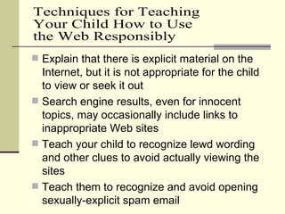 Explain that there is explicit material on the Internet, but it is not appropriate for the child to view or seek it out Search engine results, even for innocent topics, may occasionally include links to inappropriate Web sites Teach your child to recognize lewd wording and other clues to avoid actually viewing the sites Teach them to recognize and avoid opening sexually-explicit spam email Techniques for Teaching  Your Child How to Use the Web Responsibly 