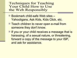 Bookmark child-safe Web sites – Yahooligans, Ask Kids, Kids Click, etc. Teach children to never open e-mail from someone they don't know. If you or your child receives a message that is harassing, of a sexual nature, or threatening, forward a copy of the message to your ISP, and ask for assistance. Techniques for Teaching  Your Child How to Use the Web Responsibly 