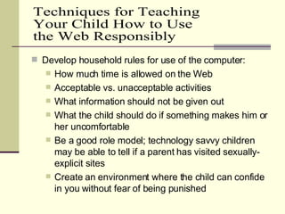Develop household rules for use of the computer: How much time is allowed on the Web Acceptable vs. unacceptable activities What information should not be given out What the child should do if something makes him or her uncomfortable Be a good role model; technology savvy children may be able to tell if a parent has visited sexually-explicit sites Create an environment where the child can confide in you without fear of being punished Techniques for Teaching  Your Child How to Use the Web Responsibly 