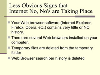 Your Web browser software (Internet Explorer, Firefox, Opera, etc.) contains very little or NO history. There are several Web browsers installed on your computer. Temporary files are deleted from the temporary folder Web Browser search bar history is deleted Less Obvious Signs that Internet No, No's are Taking Place 