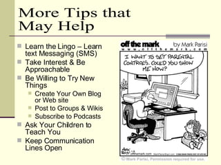 Learn the Lingo – Learn text Messaging (SMS) Take Interest & Be Approachable Be Willing to Try New Things Create Your Own Blog or Web site Post to Groups & Wikis Subscribe to Podcasts Ask Your Children to Teach You Keep Communication Lines Open  More Tips that May Help 