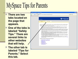 There are two tabs located on the page that appears. One of the tabs is labeled “Safety Tips.” There are several links to other websites that will help. The other tab is labeled “Tips for Parents.” Select this tab. MySpace Tips for Parents 