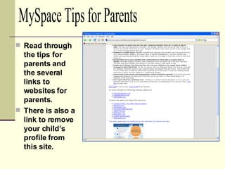 Read through the tips for parents and the several links to websites for parents. There is also a link to remove your child’s profile from this site. MySpace Tips for Parents 