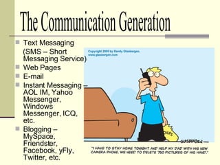 Text Messaging  (SMS – Short Messaging Service) Web Pages E-mail Instant Messaging – AOL IM, Yahoo Messenger, Windows Messenger, ICQ, etc. Blogging – MySpace, Friendster, Facebook, yFly, Twitter, etc. The Communication Generation 