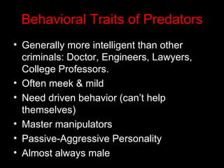 Behavioral Traits of Predators Generally more intelligent than other criminals: Doctor, Engineers, Lawyers, College Professors. Often meek & mild Need driven behavior (can’t help themselves) Master manipulators Passive-Aggressive Personality Almost always male  