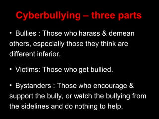 Cyberbullying – three parts Bullies : Those who harass & demean others, especially those they think are different inferior. Victims: Those who get bullied. Bystanders : Those who encourage & support the bully, or watch the bullying from  the sidelines and do nothing to help. 