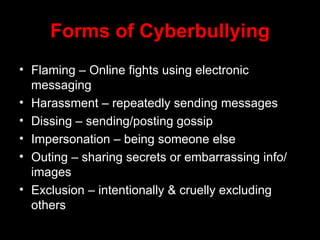Forms of Cyberbullying Flaming – Online fights using electronic messaging Harassment – repeatedly sending messages Dissing – sending/posting gossip Impersonation – being someone else Outing – sharing secrets or embarrassing info/ images Exclusion – intentionally & cruelly excluding others 