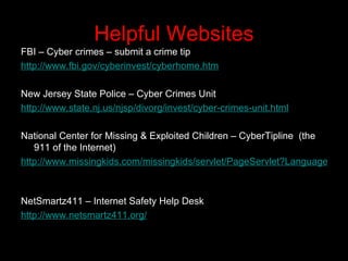 Helpful Websites FBI – Cyber crimes – submit a crime tip http://www.fbi.gov/cyberinvest/cyberhome.htm     New Jersey State Police – Cyber Crimes Unit http://www.state.nj.us/njsp/divorg/invest/cyber-crimes-unit.html     National Center for Missing & Exploited Children – CyberTipline  (the 911 of the Internet) http://www.missingkids.com/missingkids/servlet/PageServlet?LanguageCountry=en_US&PageId=2936     NetSmartz411 – Internet Safety Help Desk http://www.netsmartz411.org/   