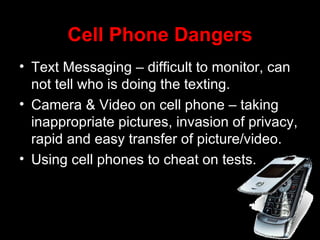 Cell Phone Dangers Text Messaging – difficult to monitor, can not tell who is doing the texting. Camera & Video on cell phone – taking inappropriate pictures, invasion of privacy, rapid and easy transfer of picture/video. Using cell phones to cheat on tests. 