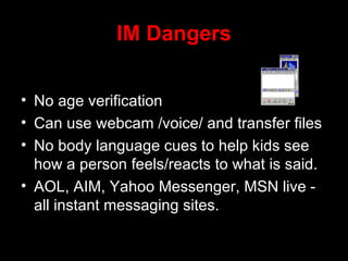IM Dangers No age verification Can use webcam /voice/ and transfer files No body language cues to help kids see how a person feels/reacts to what is said.  AOL, AIM, Yahoo Messenger, MSN live - all instant messaging sites. 