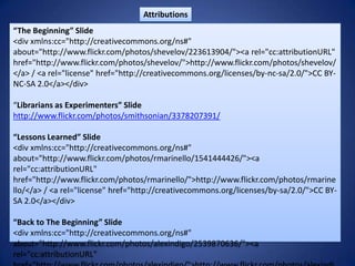 Attributions“The Beginning” Slide<div xmlns:cc="http://creativecommons.org/ns#" about="http://www.flickr.com/photos/shevelov/223613904/"><a rel="cc:attributionURL" href="http://www.flickr.com/photos/shevelov/">http://www.flickr.com/photos/shevelov/</a> / <a rel="license" href="http://creativecommons.org/licenses/by-nc-sa/2.0/">CC BY-NC-SA 2.0</a></div>“Librarians as Experimenters” Slidehttp://www.flickr.com/photos/smithsonian/3378207391/“Lessons Learned” Slide<div xmlns:cc="http://creativecommons.org/ns#" about="http://www.flickr.com/photos/rmarinello/1541444426/"><a rel="cc:attributionURL" href="http://www.flickr.com/photos/rmarinello/">http://www.flickr.com/photos/rmarinello/</a> / <a rel="license" href="http://creativecommons.org/licenses/by-sa/2.0/">CC BY-SA 2.0</a></div>“Back to The Beginning” Slide<div xmlns:cc="http://creativecommons.org/ns#" about="http://www.flickr.com/photos/alexindigo/2539870636/"><a rel="cc:attributionURL" href="http://www.flickr.com/photos/alexindigo/">http://www.flickr.com/photos/alexindigo/</a> / <a rel="license" href="http://creativecommons.org/licenses/by/2.0/">CC BY 2.0</a></div>