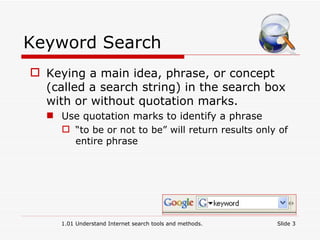 Keyword Search Keying a main idea, phrase, or concept (called a search string) in the search box with or without quotation marks. Use quotation marks to identify a phrase “ to be or not to be” will return results only of entire phrase 1.01 Understand Internet search tools and methods. Slide  