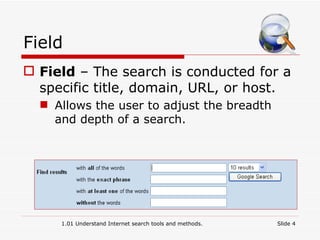 Field Field  – The search is conducted for a specific title, domain, URL, or host. Allows the user to adjust the breadth and depth of a search. 1.01 Understand Internet search tools and methods. Slide  