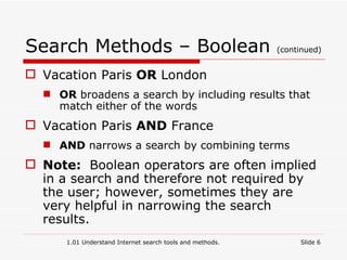 Search Methods – Boolean  (continued) Vacation Paris  OR  London OR  broadens a search by including results that match either of the words Vacation Paris  AND  France AND  narrows a search by combining terms Note:  Boolean operators are often implied in a search and therefore not required by the user; however, sometimes they are very helpful in narrowing the search results. 1.01 Understand Internet search tools and methods. Slide  