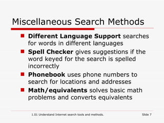 Miscellaneous Search Methods Different Language Support  searches for words in different languages Spell Checker  gives suggestions if the word keyed for the search is spelled incorrectly Phonebook  uses phone numbers to search for locations and addresses Math/equivalents  solves basic math problems and converts equivalents   1.01 Understand Internet search tools and methods. Slide  