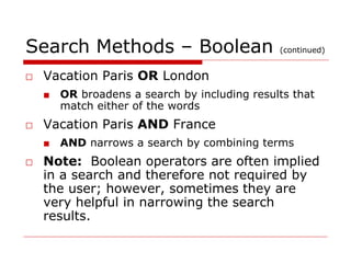 Search Methods – Boolean (continued)
□ Vacation Paris OR London
■ OR broadens a search by including results that
match either of the words
□ Vacation Paris AND France
■ AND narrows a search by combining terms
□ Note: Boolean operators are often implied
in a search and therefore not required by
the user; however, sometimes they are
very helpful in narrowing the search
results.
 