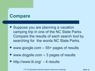 Compare
 Suppose you are planning a vacation
camping trip in one of the NC State Parks.
Compare the results of each search tool by
searching for the words NC State Parks.
 www.google.com – 55+ pages of results
 www.dogpile.com – 3 pages of results
 http://www.lii.org/ - 4 results
1.01 Understand Internet search tools and methods. Slide 10
 