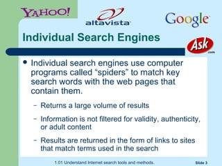 1.01 Understand Internet search tools and methods. Slide 3
Individual Search Engines
 Individual search engines use computer
programs called “spiders” to match key
search words with the web pages that
contain them.
– Returns a large volume of results
– Information is not filtered for validity, authenticity,
or adult content
– Results are returned in the form of links to sites
that match terms used in the search
 
