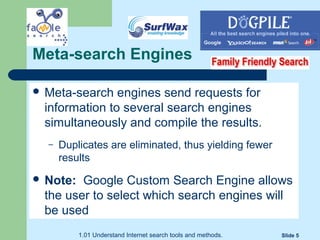 1.01 Understand Internet search tools and methods. Slide 5
Meta-search Engines
 Meta-search engines send requests for
information to several search engines
simultaneously and compile the results.
– Duplicates are eliminated, thus yielding fewer
results
 Note: Google Custom Search Engine allows
the user to select which search engines will
be used
 