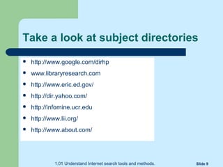 1.01 Understand Internet search tools and methods. Slide 9
Take a look at subject directories
 http://www.google.com/dirhp
 www.libraryresearch.com
 http://www.eric.ed.gov/
 http://dir.yahoo.com/
 http://infomine.ucr.edu
 http://www.lii.org/
 http://www.about.com/
 