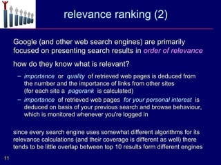 relevance ranking (2)

     Google (and other web search engines) are primarily
     focused on presenting search results in order of relevance
     how do they know what is relevant?
      – importance or quality of retrieved web pages is deduced from
        the number and the importance of links from other sites
        (for each site a pagerank is calculated)
      – importance of retrieved web pages for your personal interest is
        deduced on basis of your previous search and browse behaviour,
        which is monitored whenever you're logged in

     since every search engine uses somewhat different algorithms for its
     relevance calculations (and their coverage is different as well) there
     tends to be little overlap between top 10 results form different engines
11
 