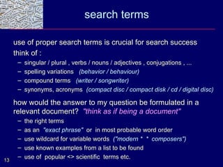 search terms

     use of proper search terms is crucial for search success
     think of :
      –   singular / plural , verbs / nouns / adjectives , conjugations , ...
      –   spelling variations (behavior / behaviour)
      –   compound terms (writer / songwriter)
      –   synonyms, acronyms (compact disc / compact disk / cd / digital disc)

     how would the answer to my question be formulated in a
     relevant document? "think as if being a document"
      –   the right terms
      –   as an "exact phrase" or in most probable word order
      –   use wildcard for variable words ("modern * * composers")
      –   use known examples from a list to be found
      –   use of popular <> scientific terms etc.
13
 