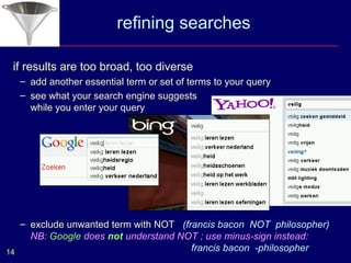refining searches

 if results are too broad, too diverse
  – add another essential term or set of terms to your query
  – see what your search engine suggests
    while you enter your query




   – exclude unwanted term with NOT (francis bacon NOT philosopher)
     NB: Google does not understand NOT ; use minus-sign instead:
14                                     francis bacon -philosopher
 