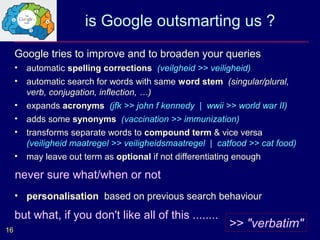 is Google outsmarting us ?
     Google tries to improve and to broaden your queries
     •   automatic spelling corrections (veilgheid >> veiligheid)
     •   automatic search for words with same word stem (singular/plural,
         verb, conjugation, inflection, …)
     •   expands acronyms (jfk >> john f kennedy | wwii >> world war II)
     •   adds some synonyms (vaccination >> immunization)
     •   transforms separate words to compound term & vice versa
         (veiligheid maatregel >> veiligheidsmaatregel | catfood >> cat food)
     •   may leave out term as optional if not differentiating enough

     more often what/when or notEnglish than in Dutch
     never sure and elaborate in
     • personalisation based on previous search behaviour

     but what, if you don't like all of this ........
16
                                                            >> "verbatim"
 