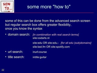 some more "how to"

     some of this can be done from the advanced search screen
     but regular search box offers greater flexibility,
     once you know the syntax
     • domain search: [in combination with real search terms]
                         site:codarts.nl
                         site:edu OR site:edu.* [for all edu (sub)domains]
                         site:last.fm OR site:spotify.com
     • url search:       inurl:course
     • title search:     intitle:guitar



22
 