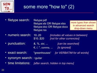 some more "how to" (2)

     • filetype search:    filetype:pdf
                           filetype:xls OR filetype:xlsx     more types than shown
                                                              in advanced search
                           filetype:doc OR filetype:docx
                                                                drop-down menu
                           filetype:rss
     • numeric search: 10..20              [includes all values in between]
                           $10..$20        [not for other currencies]
     • punctuation:        &, %, dot, ...          [can be searched]
                           €, /, ", comma, ...     [is ignored]
     • exact search:       "greenhouses“         [or VERBATIM for all words]
     • synonym search: ~guitar
     • time limitations:   [after search, hidden in top menu]

23
 
