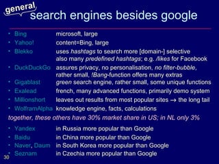 general
         search engines besides google
 • Bing         microsoft, large
 • Yahoo!       content=Bing, large
 • Blekko       uses hashtags to search more [domain-] selective
                also many predefined hashtags; e.g. /likes for Facebook
 • DuckDuckGo assures privacy, no personalisation, no filter-bubble,
                rather small, !Bang-function offers many extras
 • Gigablast    green search engine, rather small, some unique functions
 • Exalead      french, many advanced functions, primarily demo system
 • Millionshort leaves out results from most popular sites → the long tail
 • WolframAlpha knowledge engine, facts, calculations
 together, these others have 30% market share in US; in NL only 3%
 •   Yandex        in Russia more popular than Google
 •   Baidu         in China more popular than Google
 •   Naver, Daum   in South Korea more popular than Google
 •   Seznam        in Czechia more popular than Google
30
 