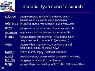 material type specific search
     science   google scholar, microsoft academic, scirus,
               oaister, scientific commons, science.gov
     reference wikipedia, quora, wolfram|alpha, answers.com
     news     google news, yahoo news, bing news, cnn, bbc
     old news way-back-machine, historische kranten KB
     images google image, yahoo image, bing image, flickr,
                tineye (ip-check), panoramio (geo-search)
     video      google video, youtube, youtube edu channel,
                bing video, blinkx, voxalead-news
     tweets     twitter search, topsy, postpost, snapbird
     social     socialsearcher, socialmention, whostalkin, kurrently
     forums     google groups, omgili, boardtracker
     blogs      google blogs, icerocket, [rss] CTRLQ, RSS SearchHub
31
 