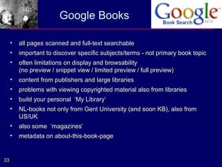 Google Books

     •   all pages scanned and full-text searchable
     •   important to discover specific subjects/terms - not primary book topic
     •   often limitations on display and browsability
         (no preview / snippet view / limited preview / full preview)
     •   content from publishers and large libraries
     •   problems with viewing copyrighted material also from libraries
     •   build your personal ‘My Library’
     •   NL-books not only from Gent University (and soon KB), also from
         US/UK
     •   also some ‘magazines’
     •   metadata on about-this-book-page


33
 
