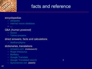 facts and reference

     encyclopedias
       – wikipedia
       – internet movie database
       – ...
     Q&A (human powered)
       – Quora
       – Yahoo-answers
     direct answers, facts and calculations
       – Wolfram|Alpha
     dictionaries, translations
       –   answers.com (metasearch)
       –   Roget thesaurus
       –   Bartleby
       –   Google Translate
       –   Google Translated search           >
       –   Synoniemen.net (dutch)
41
 